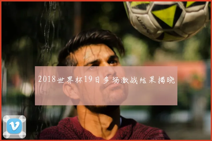 2018世界杯19日多场激战结果揭晓
