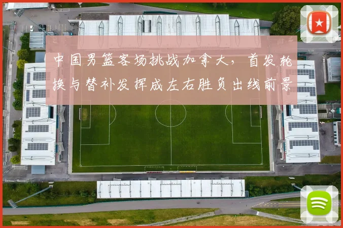 中国男篮客场挑战加拿大，首发轮换与替补发挥成左右胜负出线前景的关键