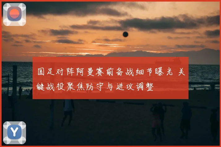国足对阵阿曼赛前备战细节曝光 关键战役聚焦防守与进攻调整