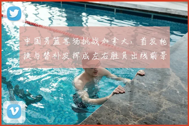 中国男篮客场挑战加拿大，首发轮换与替补发挥成左右胜负出线前景的关键