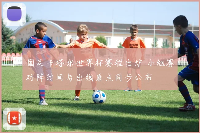 国足卡塔尔世界杯赛程出炉 小组赛对阵时间与出线看点同步公布