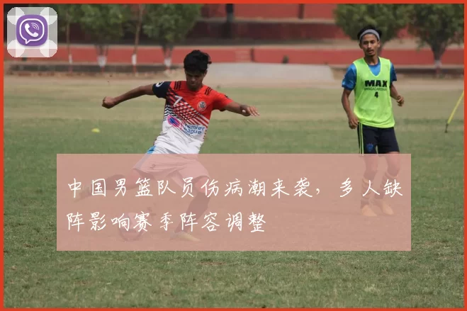 中国男篮队员伤病潮来袭,多人缺阵影响赛季阵容调整