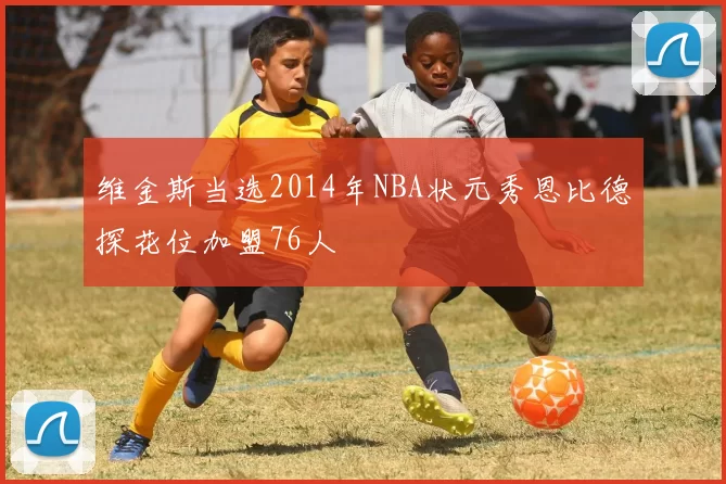 维金斯当选2014年NBA状元秀恩比德探花位加盟76人