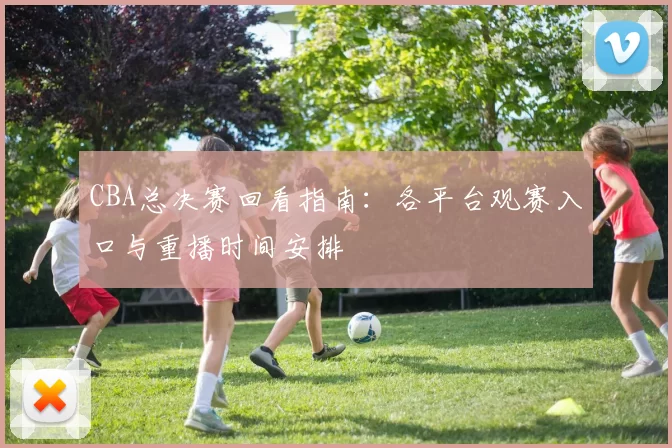 CBA总决赛回看指南：各平台观赛入口与重播时间安排