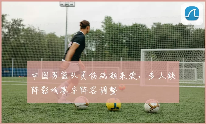 中国男篮队员伤病潮来袭，多人缺阵影响赛季阵容调整