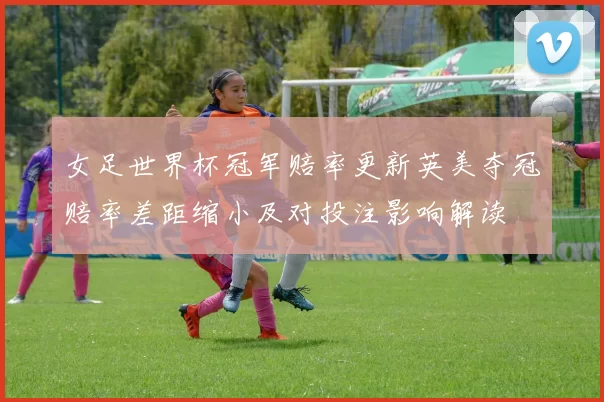 女足世界杯冠军赔率更新英美夺冠赔率差距缩小及对投注影响解读