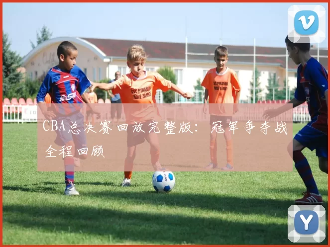 CBA总决赛回放完整版：冠军争夺战全程回顾