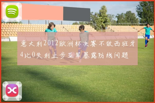 意大利2012欧洲杯决赛不敌西班牙4比0失利止步亚军暴露防线问题