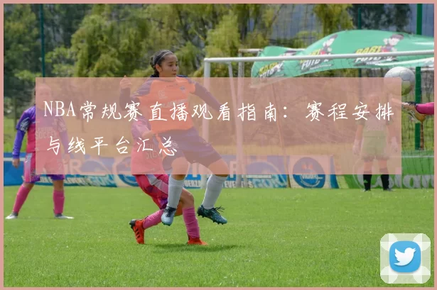 NBA常规赛直播观看指南：赛程安排与线平台汇总