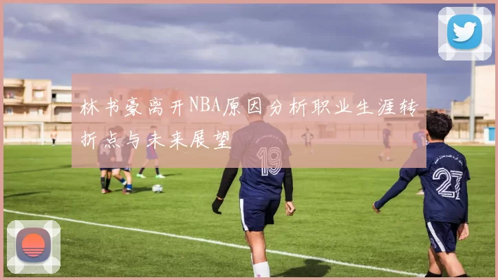 林书豪离开NBA原因分析职业生涯转折点与未来展望