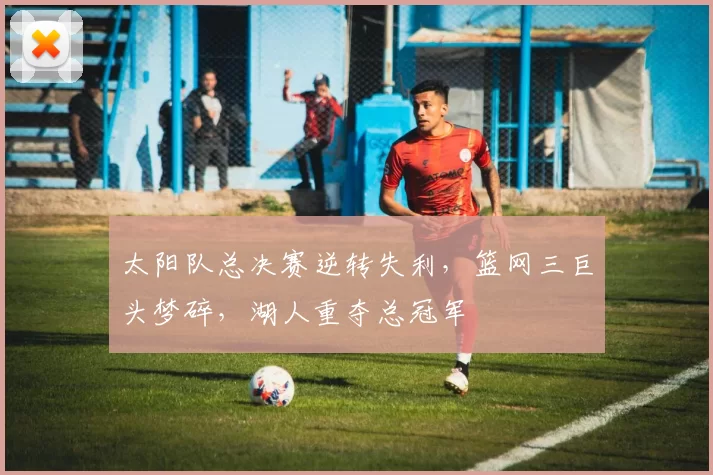 太阳队总决赛逆转失利,篮网三巨头梦碎,湖人重夺总冠军